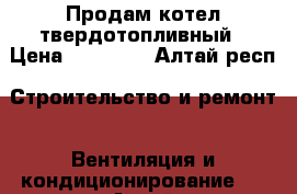 Продам котел твердотопливный › Цена ­ 10 000 - Алтай респ. Строительство и ремонт » Вентиляция и кондиционирование   . Алтай респ.